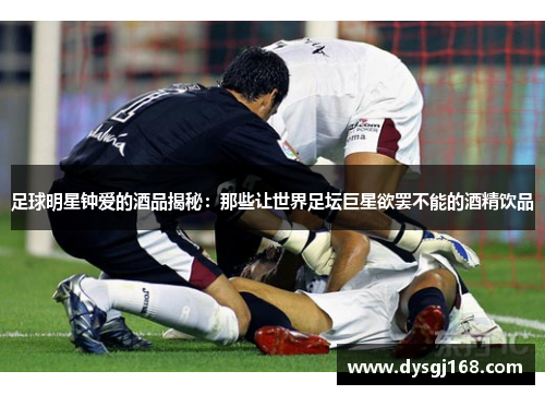 足球明星钟爱的酒品揭秘：那些让世界足坛巨星欲罢不能的酒精饮品