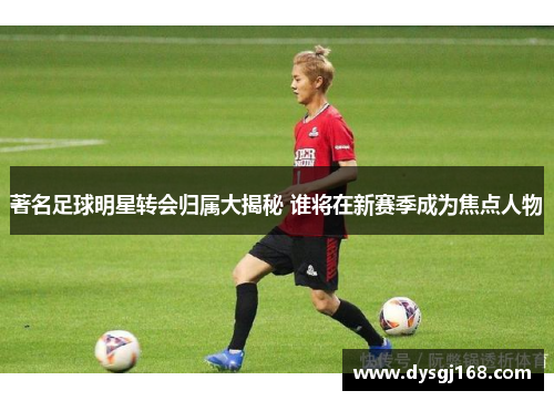 著名足球明星转会归属大揭秘 谁将在新赛季成为焦点人物